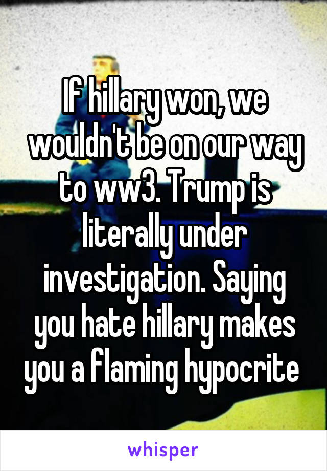 If hillary won, we wouldn't be on our way to ww3. Trump is literally under investigation. Saying you hate hillary makes you a flaming hypocrite 