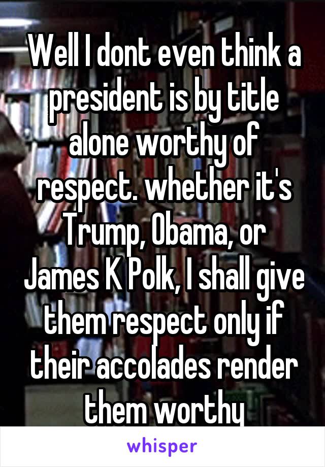 Well I dont even think a president is by title alone worthy of respect. whether it's Trump, Obama, or James K Polk, I shall give them respect only if their accolades render them worthy