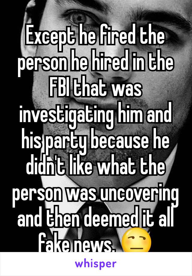 Except he fired the person he hired in the FBI that was investigating him and his party because he didn't like what the person was uncovering and then deemed it all fake news. 😒