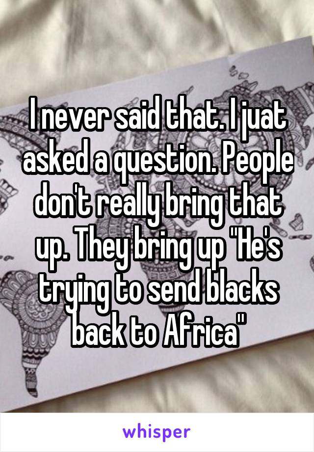 I never said that. I juat asked a question. People don't really bring that up. They bring up "He's trying to send blacks back to Africa"