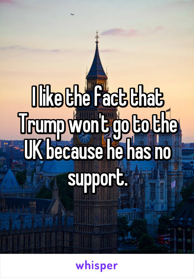 I like the fact that Trump won't go to the UK because he has no support.