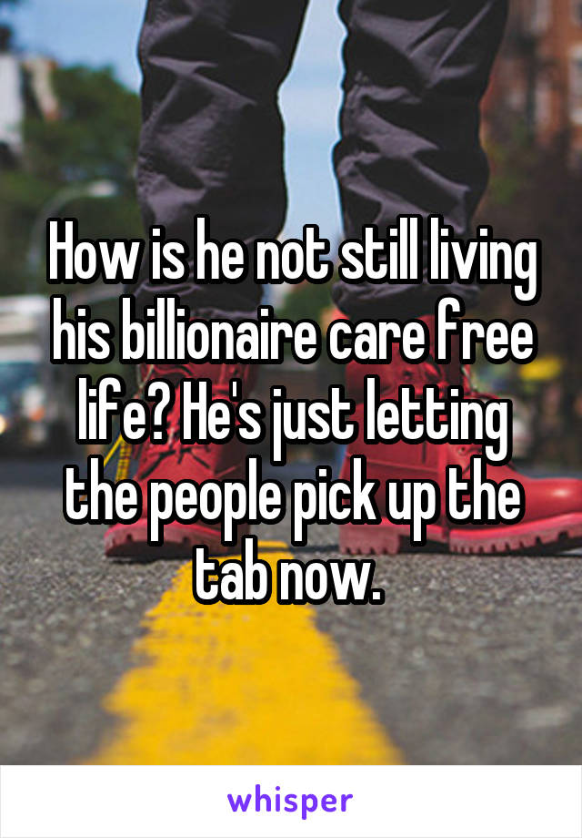 How is he not still living his billionaire care free life? He's just letting the people pick up the tab now. 