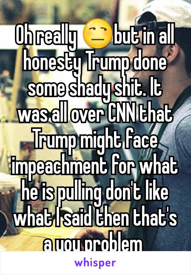 Oh really 😒but in all honesty Trump done some shady shit. It was all over CNN that Trump might face impeachment for what he is pulling don't like what I said then that's a you problem 