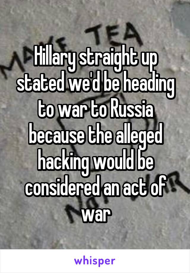 Hillary straight up stated we'd be heading to war to Russia because the alleged hacking would be considered an act of war