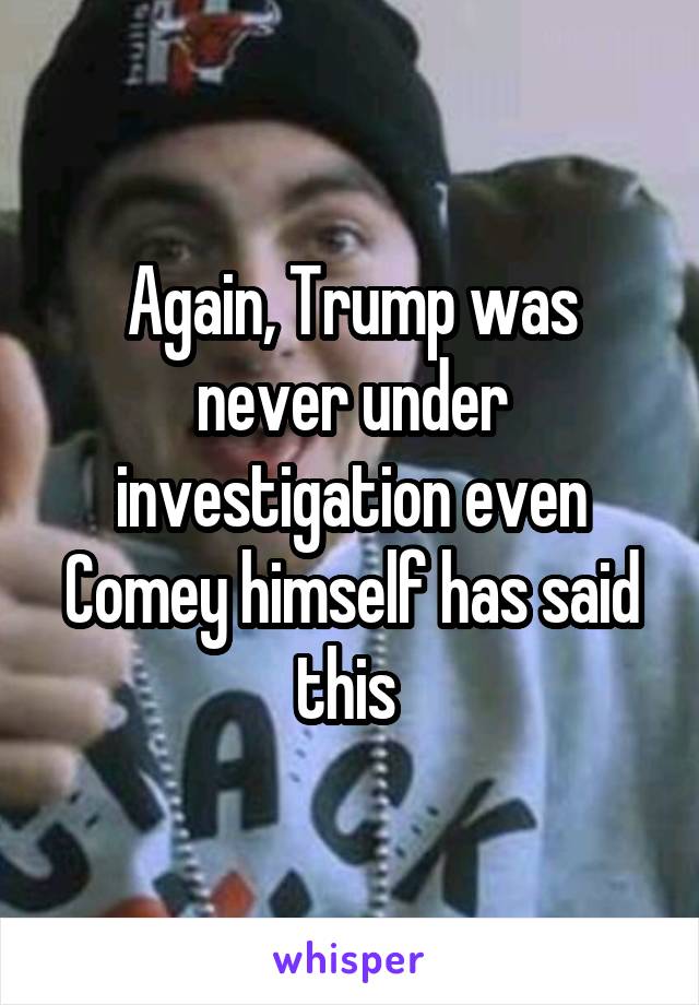 Again, Trump was never under investigation even Comey himself has said this 