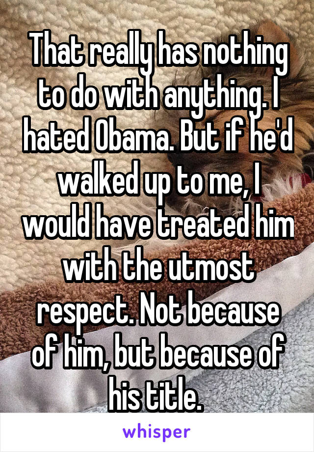 That really has nothing to do with anything. I hated Obama. But if he'd walked up to me, I would have treated him with the utmost respect. Not because of him, but because of his title. 