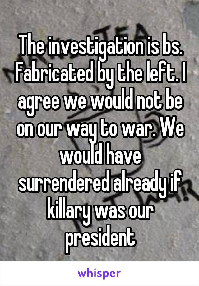 The investigation is bs. Fabricated by the left. I agree we would not be on our way to war. We would have surrendered already if killary was our president