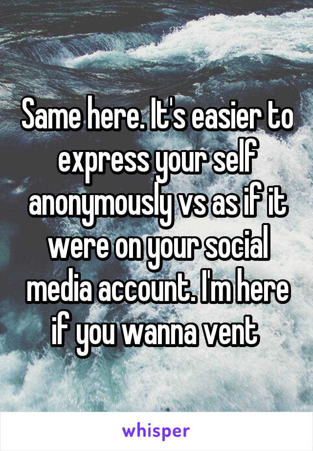 Same here. It's easier to express your self anonymously vs as if it were on your social media account. I'm here if you wanna vent 