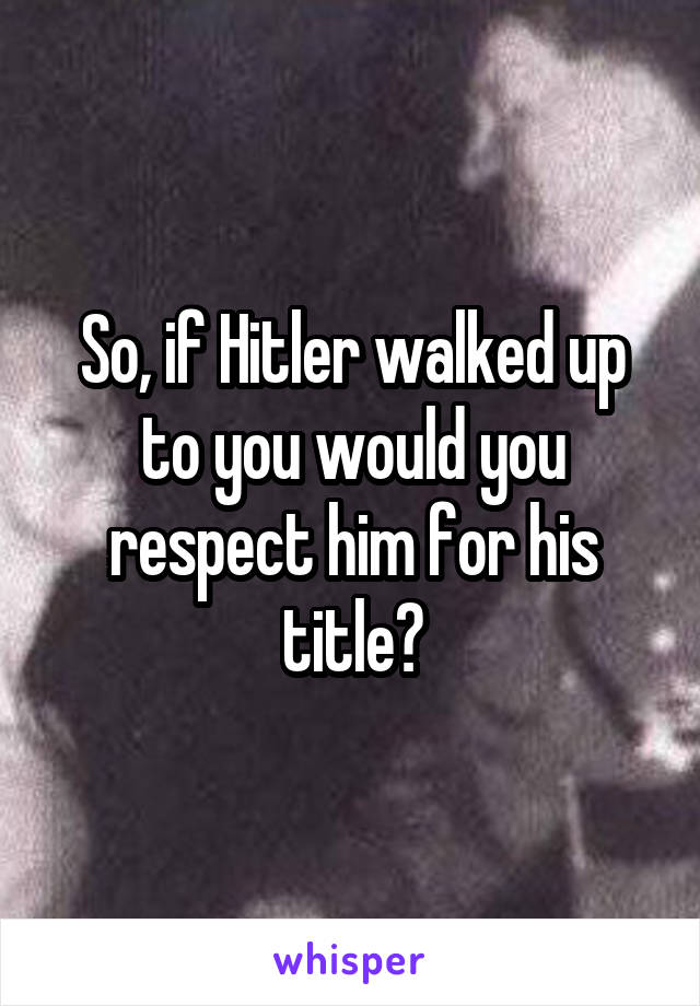 So, if Hitler walked up to you would you respect him for his title?