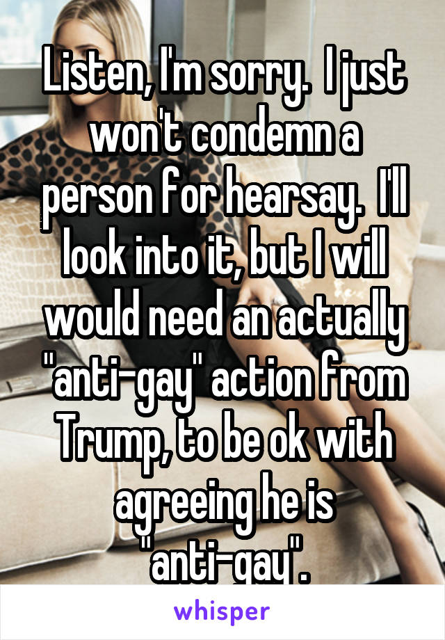 Listen, I'm sorry.  I just won't condemn a person for hearsay.  I'll look into it, but I will would need an actually "anti-gay" action from Trump, to be ok with agreeing he is "anti-gay".