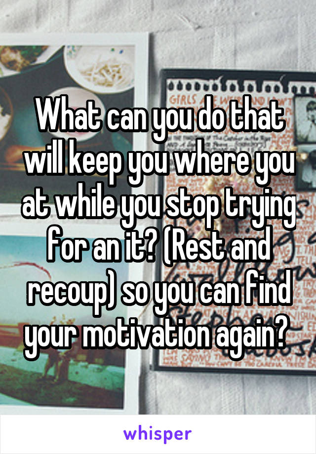 What can you do that will keep you where you at while you stop trying for an it? (Rest and recoup) so you can find your motivation again? 