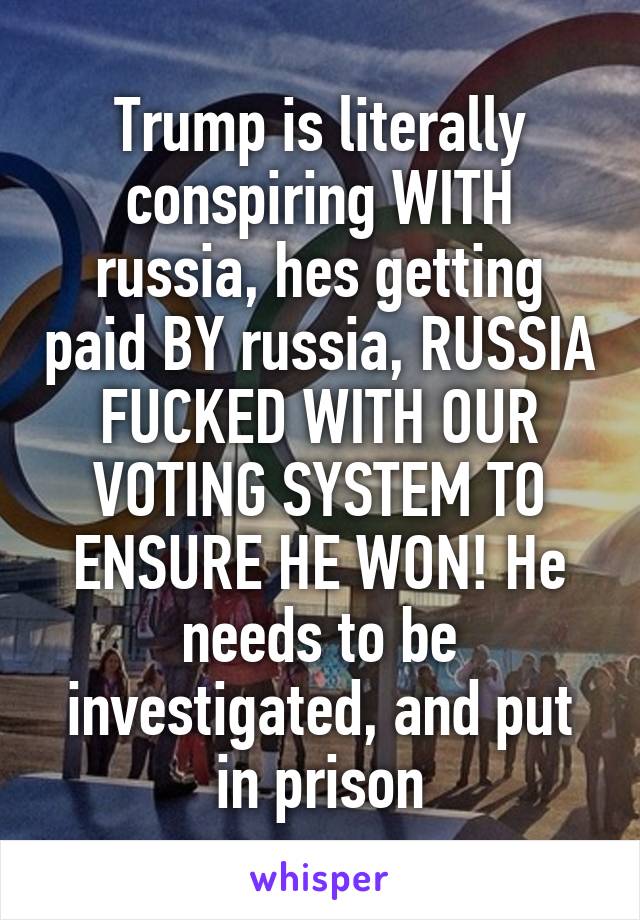 Trump is literally conspiring WITH russia, hes getting paid BY russia, RUSSIA FUCKED WITH OUR VOTING SYSTEM TO ENSURE HE WON! He needs to be investigated, and put in prison