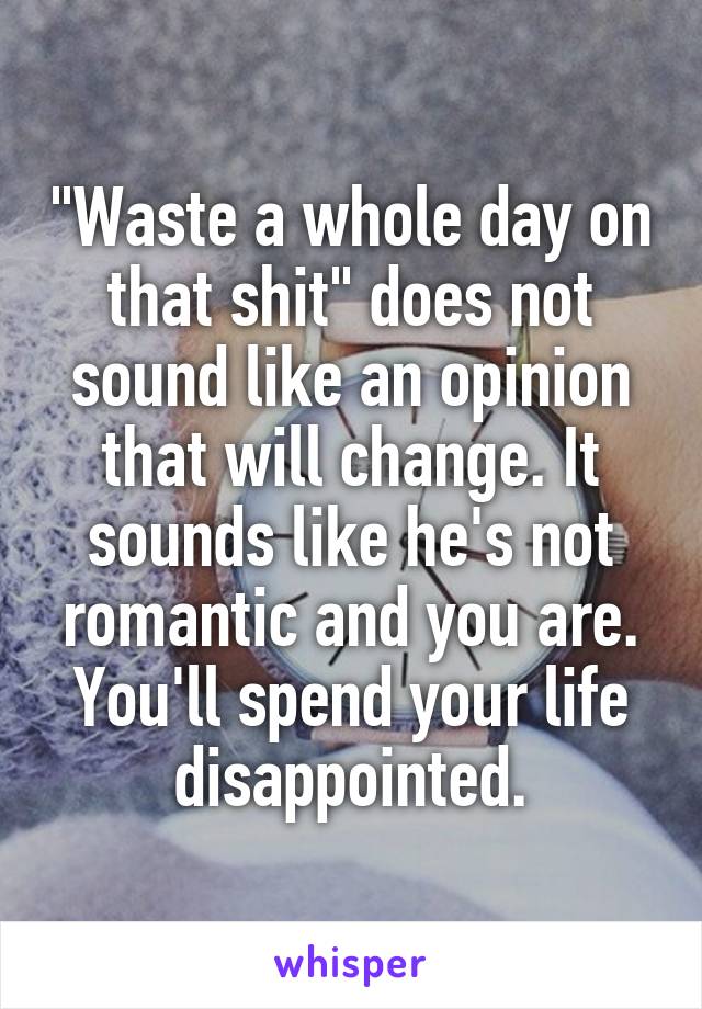 "Waste a whole day on that shit" does not sound like an opinion that will change. It sounds like he's not romantic and you are. You'll spend your life disappointed.