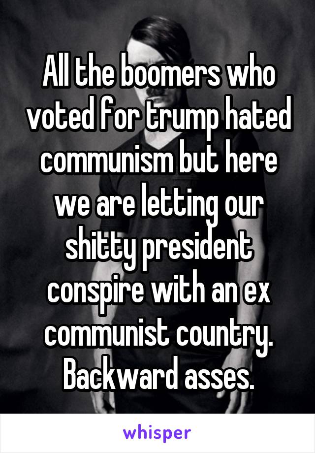 All the boomers who voted for trump hated communism but here we are letting our shitty president conspire with an ex communist country. Backward asses.