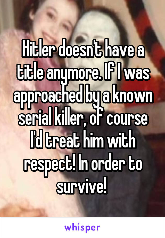 Hitler doesn't have a title anymore. If I was approached by a known serial killer, of course I'd treat him with respect! In order to survive! 