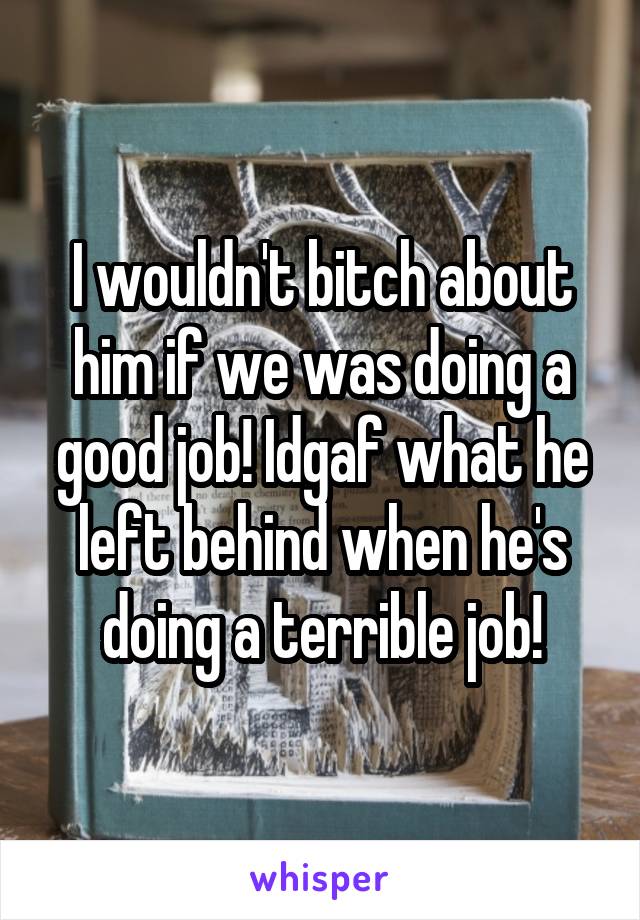 I wouldn't bitch about him if we was doing a good job! Idgaf what he left behind when he's doing a terrible job!