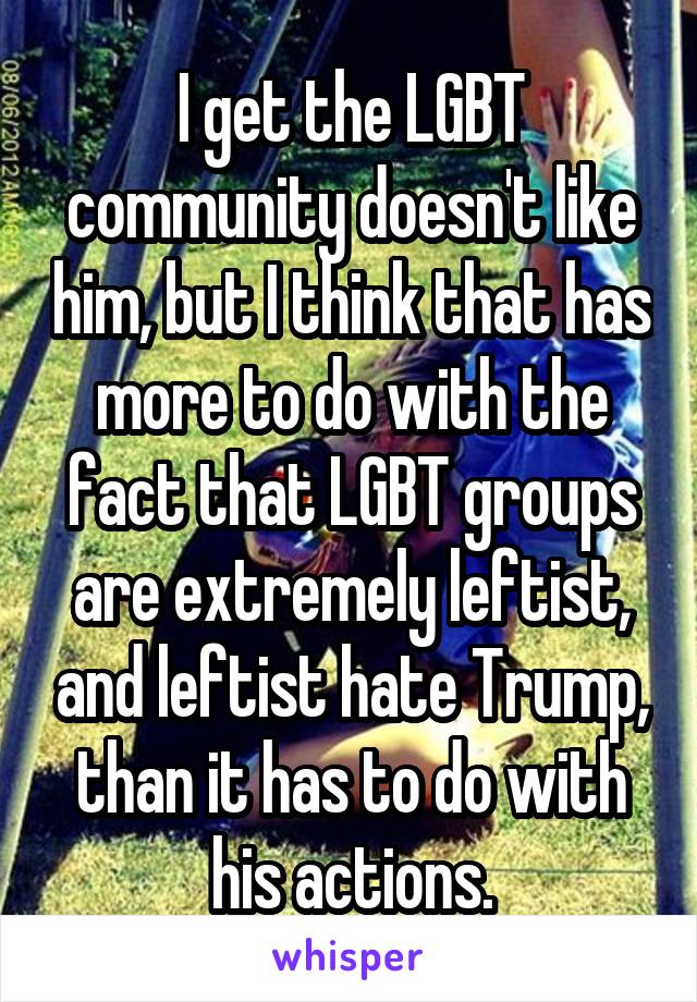 I get the LGBT community doesn't like him, but I think that has more to do with the fact that LGBT groups are extremely leftist, and leftist hate Trump, than it has to do with his actions.