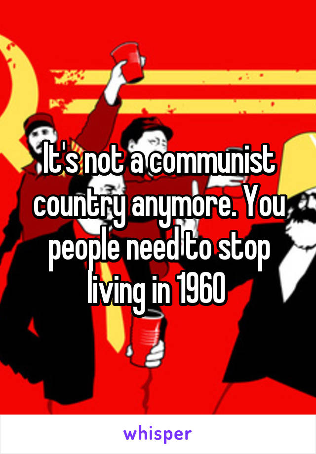 It's not a communist country anymore. You people need to stop living in 1960 