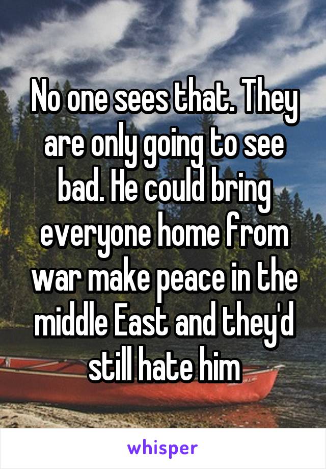  No one sees that. They are only going to see bad. He could bring everyone home from war make peace in the middle East and they'd still hate him