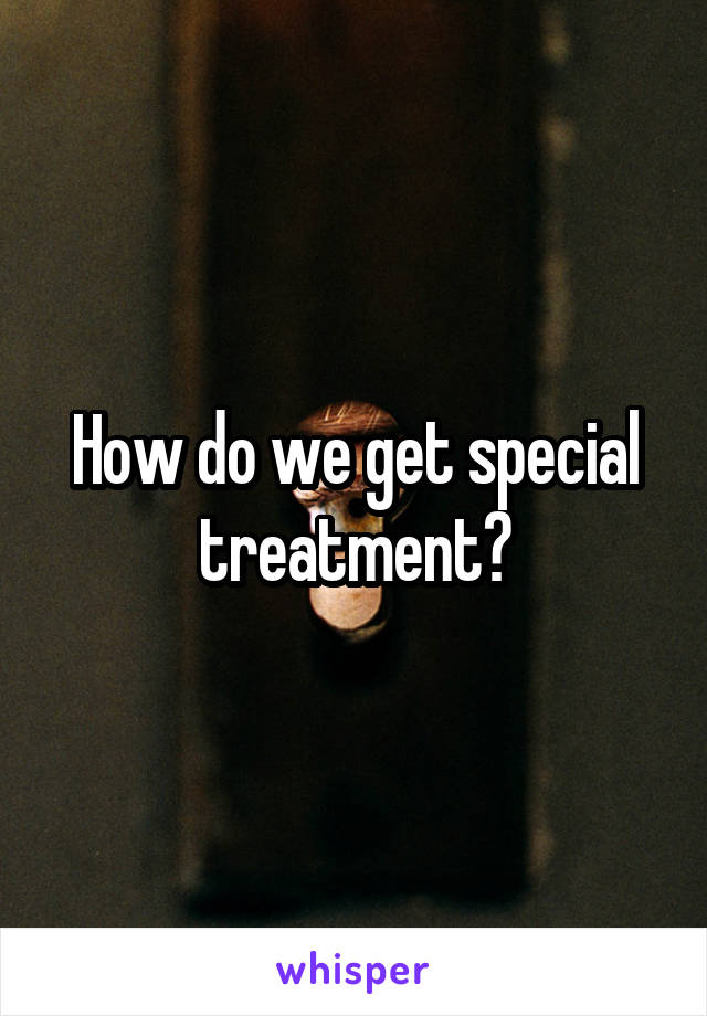 How do we get special treatment?