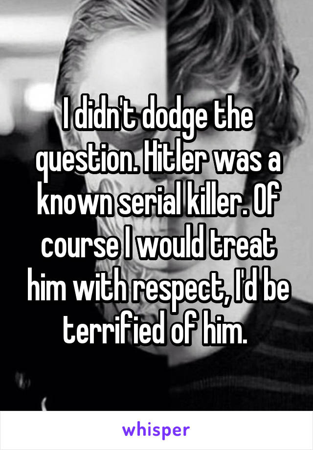 I didn't dodge the question. Hitler was a known serial killer. Of course I would treat him with respect, I'd be terrified of him. 