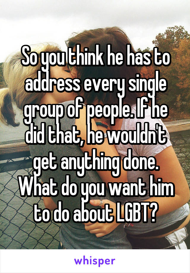 So you think he has to address every single group of people. If he did that, he wouldn't get anything done. What do you want him to do about LGBT?