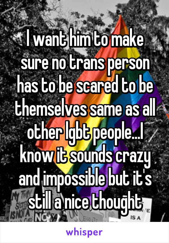 I want him to make sure no trans person has to be scared to be themselves same as all other lgbt people...I know it sounds crazy and impossible but it's still a nice thought