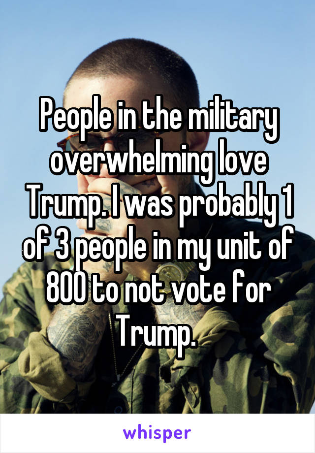 People in the military overwhelming love Trump. I was probably 1 of 3 people in my unit of 800 to not vote for Trump. 