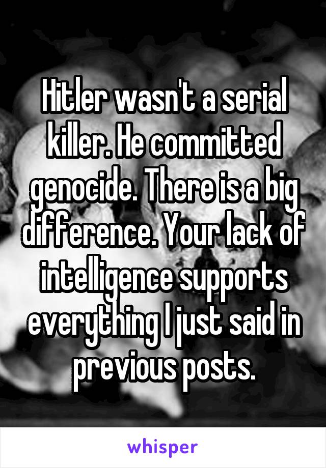 Hitler wasn't a serial killer. He committed genocide. There is a big difference. Your lack of intelligence supports everything I just said in previous posts.