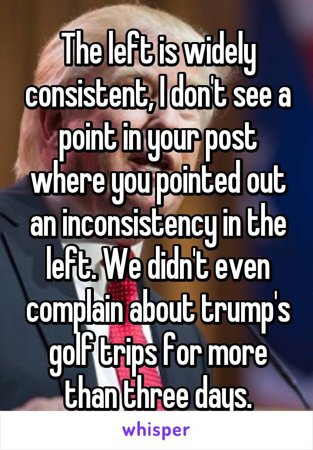 The left is widely consistent, I don't see a point in your post where you pointed out an inconsistency in the left. We didn't even complain about trump's golf trips for more than three days.