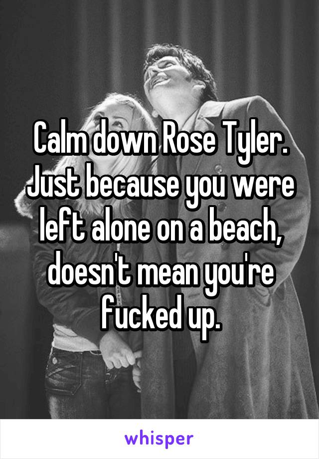 Calm down Rose Tyler. Just because you were left alone on a beach, doesn't mean you're fucked up.