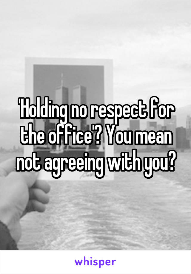 'Holding no respect for the office'? You mean not agreeing with you?