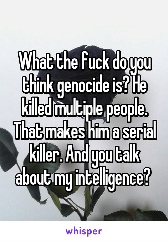 What the fuck do you think genocide is? He killed multiple people. That makes him a serial killer. And you talk about my intelligence? 