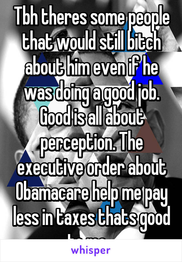 Tbh theres some people that would still bitch about him even if he was doing a good job. Good is all about perception. The executive order about Obamacare help me pay less in taxes thats good to me.  