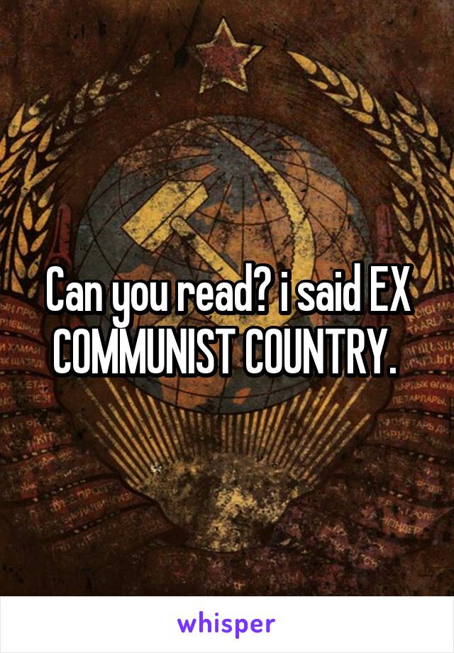 Can you read? i said EX COMMUNIST COUNTRY. 