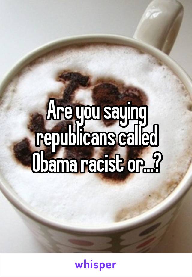 Are you saying republicans called Obama racist or...?