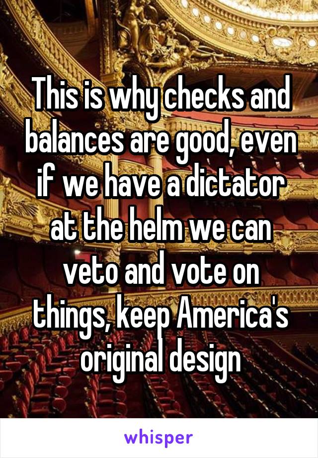 This is why checks and balances are good, even if we have a dictator at the helm we can veto and vote on things, keep America's original design