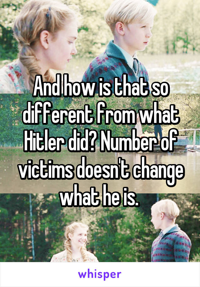 And how is that so different from what Hitler did? Number of victims doesn't change what he is. 