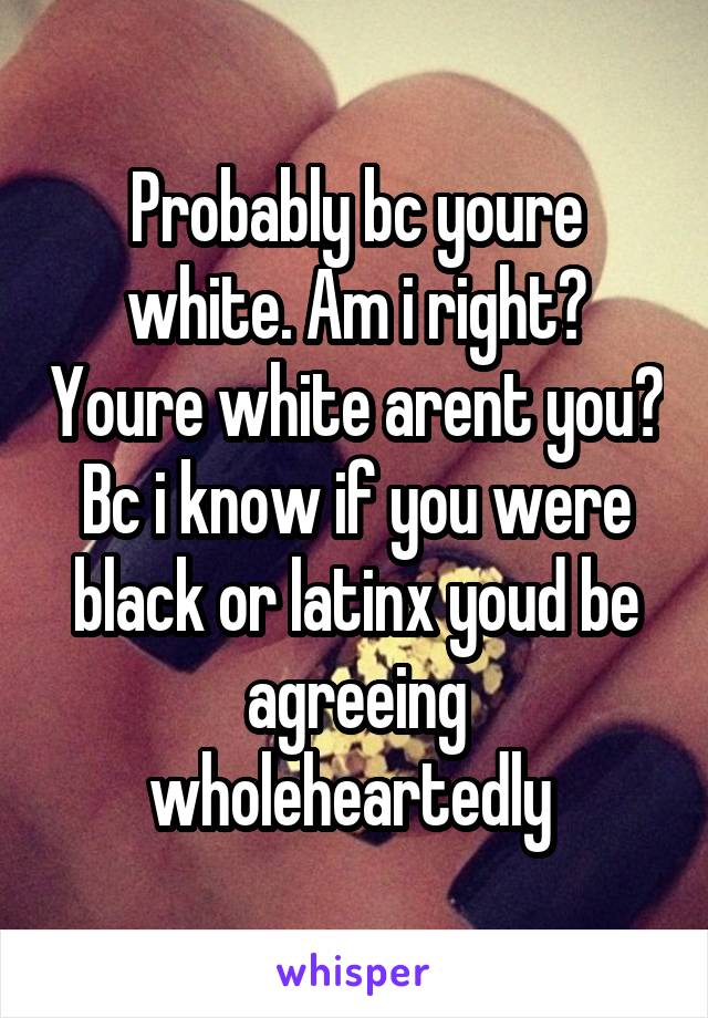 Probably bc youre white. Am i right? Youre white arent you? Bc i know if you were black or latinx youd be agreeing wholeheartedly 