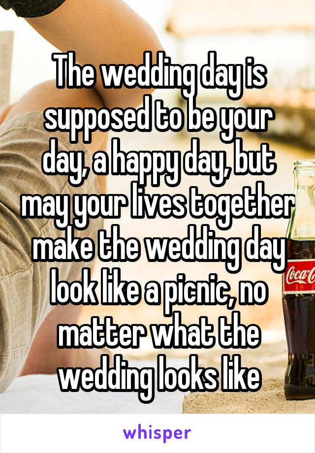  The wedding day is supposed to be your day, a happy day, but may your lives together make the wedding day look like a picnic, no matter what the wedding looks like