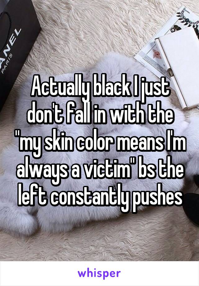 Actually black I just don't fall in with the "my skin color means I'm always a victim" bs the left constantly pushes