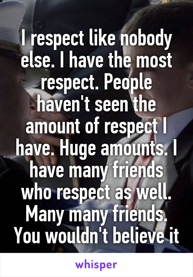 I respect like nobody else. I have the most respect. People haven't seen the amount of respect I have. Huge amounts. I have many friends who respect as well. Many many friends. You wouldn't believe it