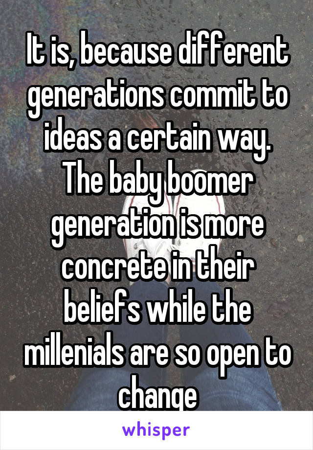 It is, because different generations commit to ideas a certain way. The baby boomer generation is more concrete in their beliefs while the millenials are so open to change