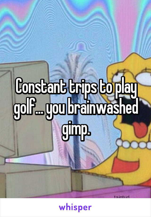 Constant trips to play golf... you brainwashed gimp.