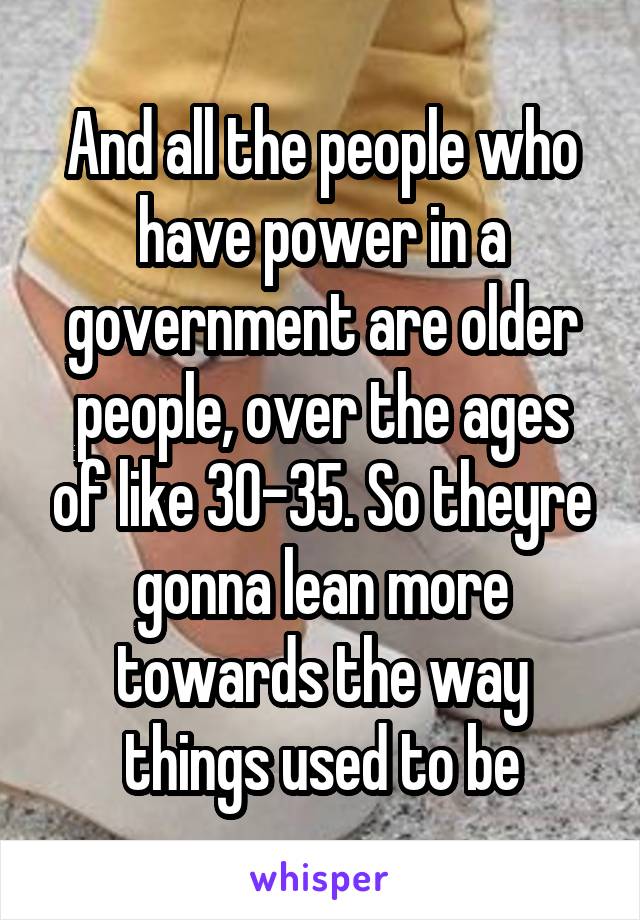 And all the people who have power in a government are older people, over the ages of like 30-35. So theyre gonna lean more towards the way things used to be