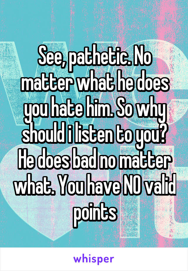 See, pathetic. No matter what he does you hate him. So why should i listen to you? He does bad no matter what. You have NO valid points