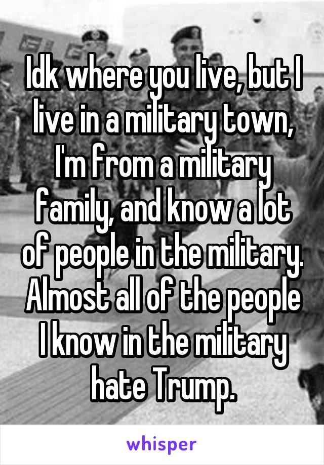 Idk where you live, but I live in a military town, I'm from a military family, and know a lot of people in the military. Almost all of the people I know in the military hate Trump.