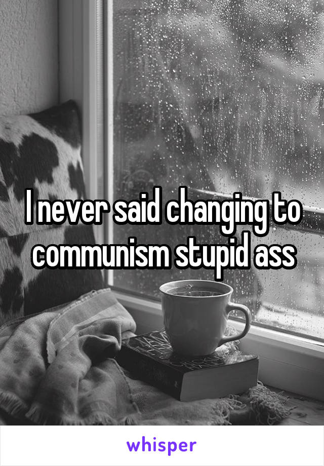 I never said changing to communism stupid ass