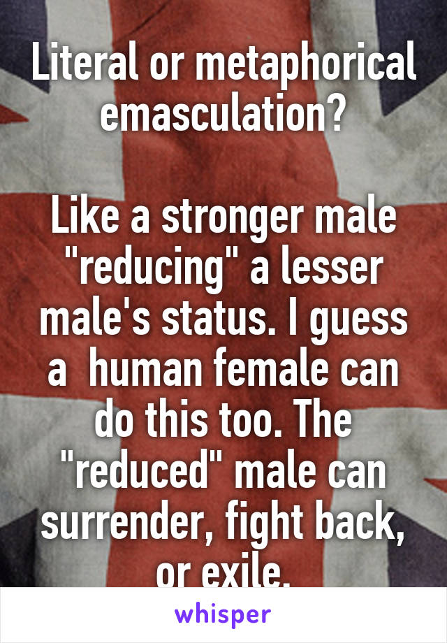 Literal or metaphorical emasculation?

Like a stronger male "reducing" a lesser male's status. I guess a  human female can do this too. The "reduced" male can surrender, fight back, or exile.