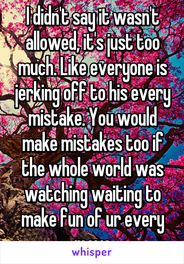 I didn't say it wasn't allowed, it's just too much. Like everyone is jerking off to his every mistake. You would make mistakes too if the whole world was watching waiting to make fun of ur every move